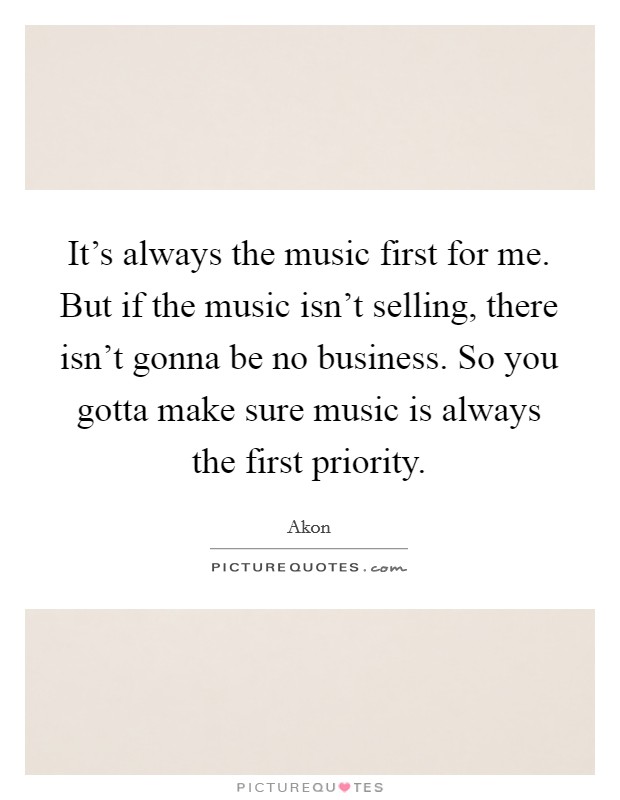 It's always the music first for me. But if the music isn't selling, there isn't gonna be no business. So you gotta make sure music is always the first priority. Picture Quote #1