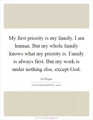 My first priority is my family. I am human. But my whole family knows what my priority is. Family is always first. But my work is under nothing else, except God Picture Quote #1