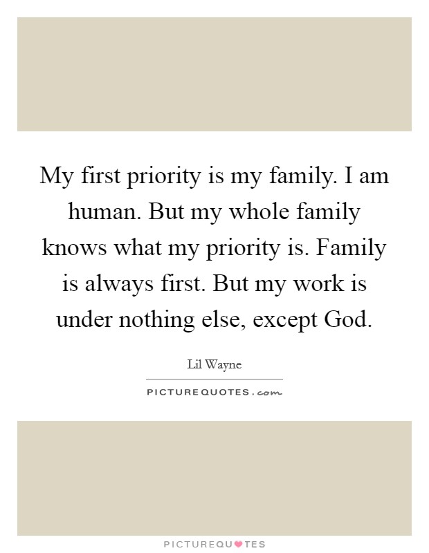 My first priority is my family. I am human. But my whole family knows what my priority is. Family is always first. But my work is under nothing else, except God. Picture Quote #1