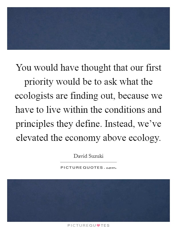 You would have thought that our first priority would be to ask what the ecologists are finding out, because we have to live within the conditions and principles they define. Instead, we've elevated the economy above ecology. Picture Quote #1