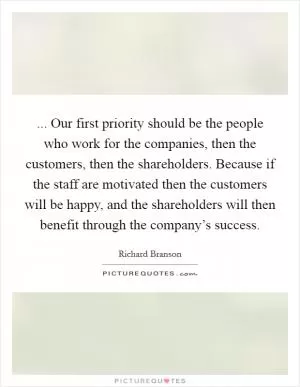... Our first priority should be the people who work for the companies, then the customers, then the shareholders. Because if the staff are motivated then the customers will be happy, and the shareholders will then benefit through the company’s success Picture Quote #1