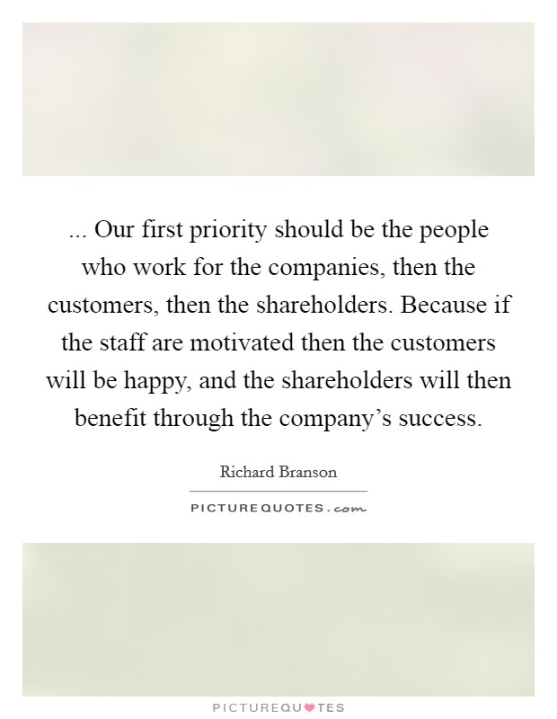 ... Our first priority should be the people who work for the companies, then the customers, then the shareholders. Because if the staff are motivated then the customers will be happy, and the shareholders will then benefit through the company's success. Picture Quote #1