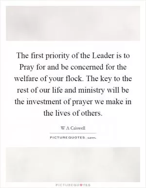 The first priority of the Leader is to Pray for and be concerned for the welfare of your flock. The key to the rest of our life and ministry will be the investment of prayer we make in the lives of others Picture Quote #1