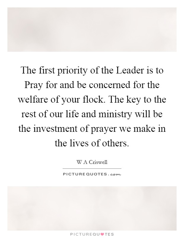 The first priority of the Leader is to Pray for and be concerned for the welfare of your flock. The key to the rest of our life and ministry will be the investment of prayer we make in the lives of others. Picture Quote #1