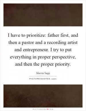 I have to prioritize: father first, and then a pastor and a recording artist and entrepreneur. I try to put everything in proper perspective, and then the proper priority Picture Quote #1