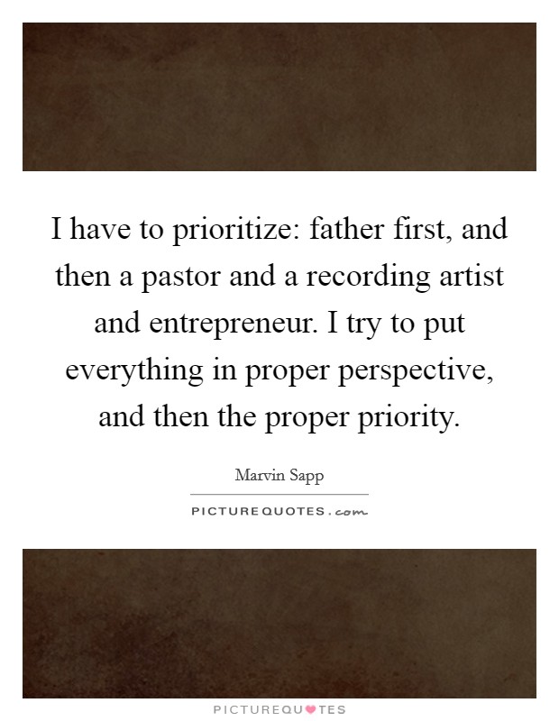I have to prioritize: father first, and then a pastor and a recording artist and entrepreneur. I try to put everything in proper perspective, and then the proper priority. Picture Quote #1