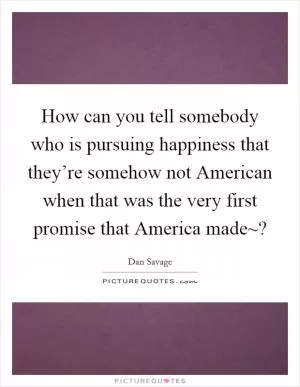 How can you tell somebody who is pursuing happiness that they’re somehow not American when that was the very first promise that America made~? Picture Quote #1