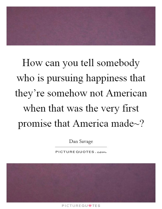 How can you tell somebody who is pursuing happiness that they're somehow not American when that was the very first promise that America made~? Picture Quote #1