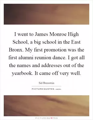 I went to James Monroe High School, a big school in the East Bronx. My first promotion was the first alumni reunion dance. I got all the names and addresses out of the yearbook. It came off very well Picture Quote #1