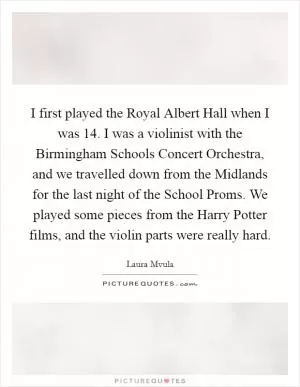 I first played the Royal Albert Hall when I was 14. I was a violinist with the Birmingham Schools Concert Orchestra, and we travelled down from the Midlands for the last night of the School Proms. We played some pieces from the Harry Potter films, and the violin parts were really hard Picture Quote #1