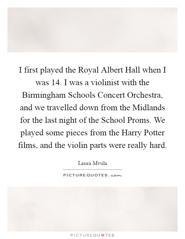I first played the Royal Albert Hall when I was 14. I was a violinist with the Birmingham Schools Concert Orchestra, and we travelled down from the Midlands for the last night of the School Proms. We played some pieces from the Harry Potter films, and the violin parts were really hard. Picture Quote #1