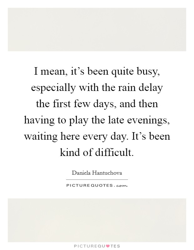 I mean, it's been quite busy, especially with the rain delay the first few days, and then having to play the late evenings, waiting here every day. It's been kind of difficult. Picture Quote #1
