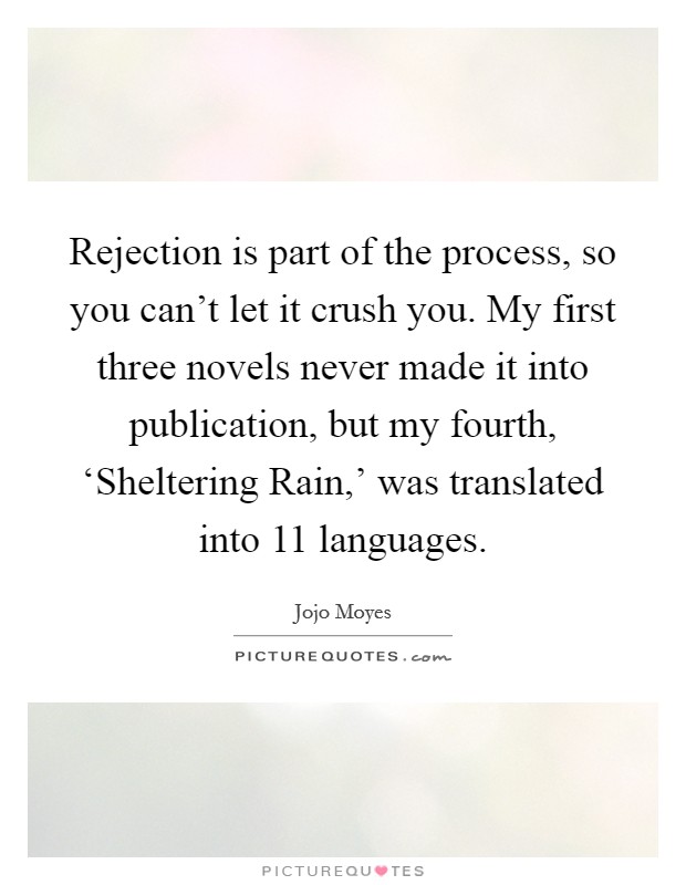 Rejection is part of the process, so you can't let it crush you. My first three novels never made it into publication, but my fourth, ‘Sheltering Rain,' was translated into 11 languages. Picture Quote #1