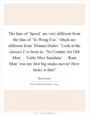The fans of ‘Speed’ are very different from the fans of ‘To Wong Foo,’ which are different from ‘Donnie Darko.’ Look at the classics I’ve been in: ‘No Country for Old Men’... ‘Little Miss Sunshine’... ‘Rain Man’ was my first big studio movie! How lucky is that? Picture Quote #1