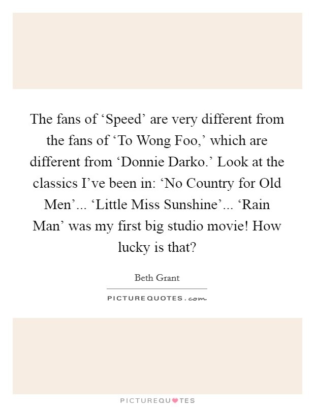The fans of ‘Speed' are very different from the fans of ‘To Wong Foo,' which are different from ‘Donnie Darko.' Look at the classics I've been in: ‘No Country for Old Men'... ‘Little Miss Sunshine'... ‘Rain Man' was my first big studio movie! How lucky is that? Picture Quote #1