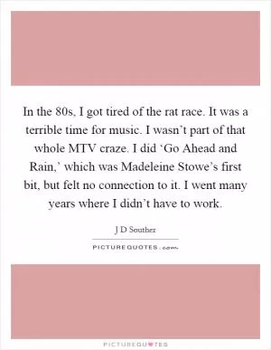 In the  80s, I got tired of the rat race. It was a terrible time for music. I wasn’t part of that whole MTV craze. I did ‘Go Ahead and Rain,’ which was Madeleine Stowe’s first bit, but felt no connection to it. I went many years where I didn’t have to work Picture Quote #1