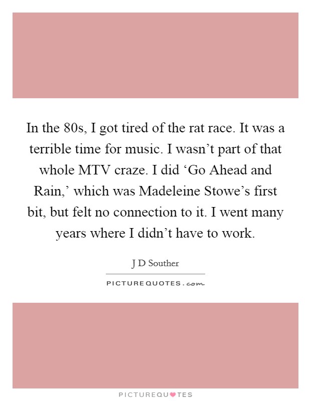 In the  80s, I got tired of the rat race. It was a terrible time for music. I wasn't part of that whole MTV craze. I did ‘Go Ahead and Rain,' which was Madeleine Stowe's first bit, but felt no connection to it. I went many years where I didn't have to work. Picture Quote #1