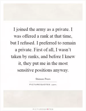 I joined the army as a private. I was offered a rank at that time, but I refused. I preferred to remain a private. First of all, I wasn’t taken by ranks, and before I knew it, they put me in the most sensitive positions anyway Picture Quote #1