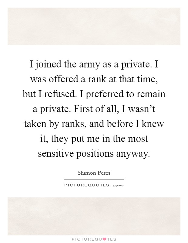I joined the army as a private. I was offered a rank at that time, but I refused. I preferred to remain a private. First of all, I wasn't taken by ranks, and before I knew it, they put me in the most sensitive positions anyway. Picture Quote #1