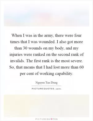 When I was in the army, there were four times that I was wounded. I also got more than 30 wounds on my body, and my injuries were ranked on the second rank of invalids. The first rank is the most severe. So, that means that I had lost more than 60 per cent of working capability Picture Quote #1