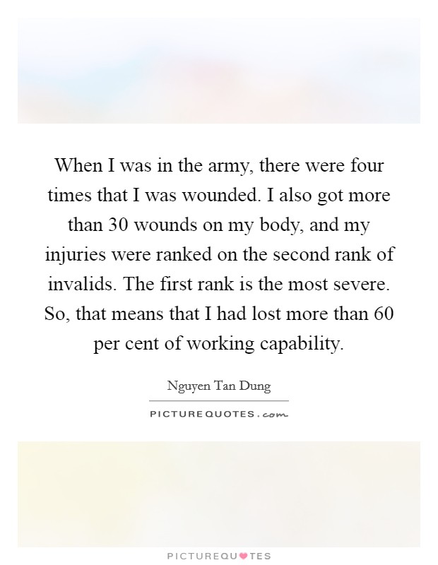 When I was in the army, there were four times that I was wounded. I also got more than 30 wounds on my body, and my injuries were ranked on the second rank of invalids. The first rank is the most severe. So, that means that I had lost more than 60 per cent of working capability. Picture Quote #1