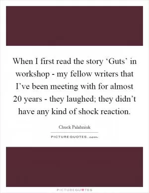 When I first read the story ‘Guts’ in workshop - my fellow writers that I’ve been meeting with for almost 20 years - they laughed; they didn’t have any kind of shock reaction Picture Quote #1