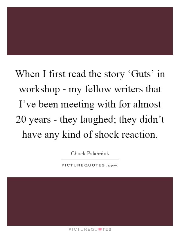 When I first read the story ‘Guts' in workshop - my fellow writers that I've been meeting with for almost 20 years - they laughed; they didn't have any kind of shock reaction. Picture Quote #1