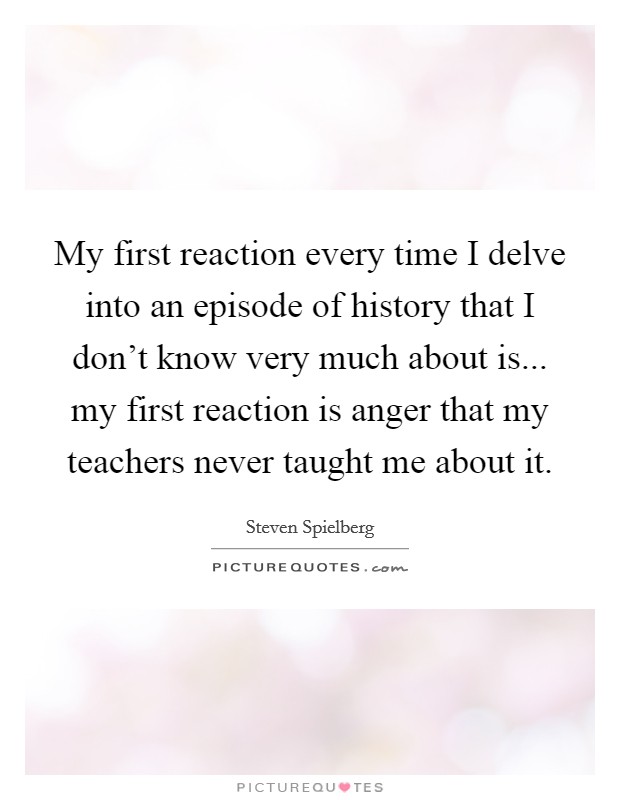 My first reaction every time I delve into an episode of history that I don't know very much about is... my first reaction is anger that my teachers never taught me about it. Picture Quote #1