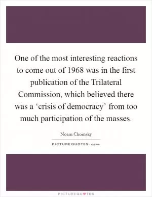 One of the most interesting reactions to come out of 1968 was in the first publication of the Trilateral Commission, which believed there was a ‘crisis of democracy’ from too much participation of the masses Picture Quote #1