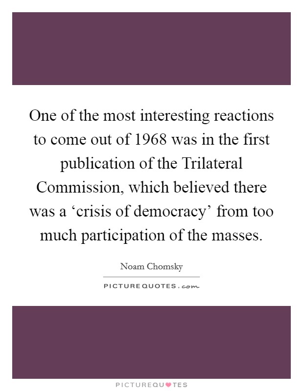 One of the most interesting reactions to come out of 1968 was in the first publication of the Trilateral Commission, which believed there was a ‘crisis of democracy' from too much participation of the masses. Picture Quote #1