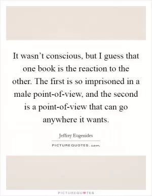 It wasn’t conscious, but I guess that one book is the reaction to the other. The first is so imprisoned in a male point-of-view, and the second is a point-of-view that can go anywhere it wants Picture Quote #1