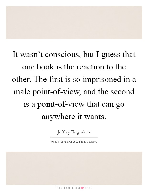 It wasn't conscious, but I guess that one book is the reaction to the other. The first is so imprisoned in a male point-of-view, and the second is a point-of-view that can go anywhere it wants. Picture Quote #1