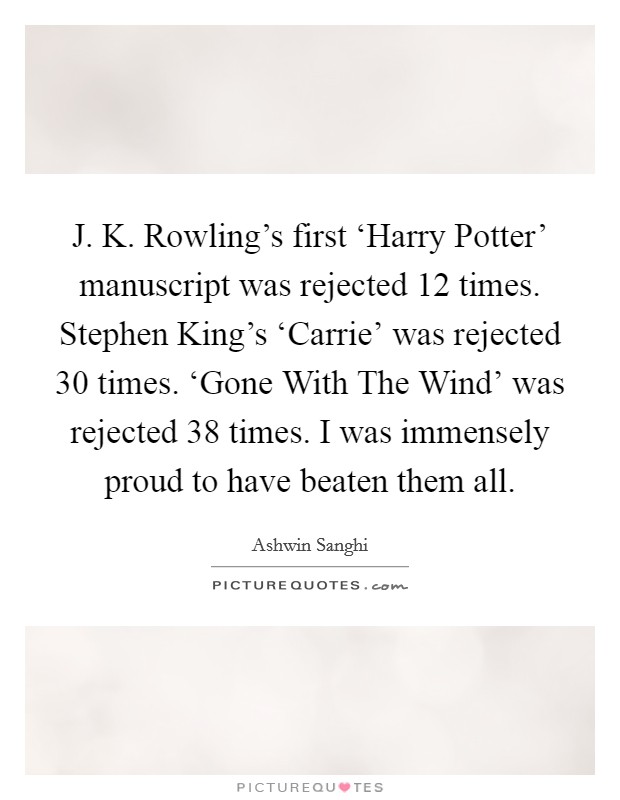 J. K. Rowling's first ‘Harry Potter' manuscript was rejected 12 times. Stephen King's ‘Carrie' was rejected 30 times. ‘Gone With The Wind' was rejected 38 times. I was immensely proud to have beaten them all. Picture Quote #1