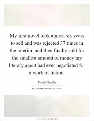 My first novel took almost six years to sell and was rejected 37 times in the interim, and then finally sold for the smallest amount of money my literary agent had ever negotiated for a work of fiction Picture Quote #1