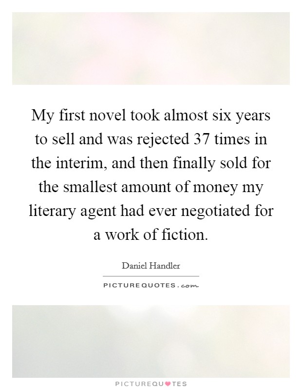 My first novel took almost six years to sell and was rejected 37 times in the interim, and then finally sold for the smallest amount of money my literary agent had ever negotiated for a work of fiction. Picture Quote #1