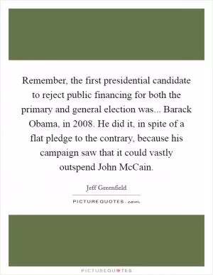 Remember, the first presidential candidate to reject public financing for both the primary and general election was... Barack Obama, in 2008. He did it, in spite of a flat pledge to the contrary, because his campaign saw that it could vastly outspend John McCain Picture Quote #1