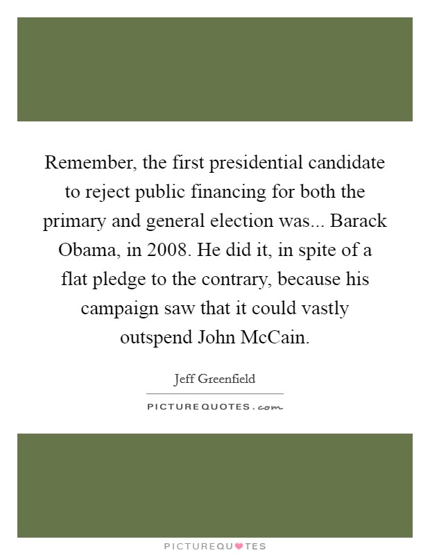 Remember, the first presidential candidate to reject public financing for both the primary and general election was... Barack Obama, in 2008. He did it, in spite of a flat pledge to the contrary, because his campaign saw that it could vastly outspend John McCain. Picture Quote #1