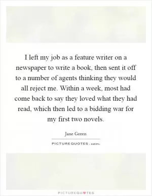 I left my job as a feature writer on a newspaper to write a book, then sent it off to a number of agents thinking they would all reject me. Within a week, most had come back to say they loved what they had read, which then led to a bidding war for my first two novels Picture Quote #1