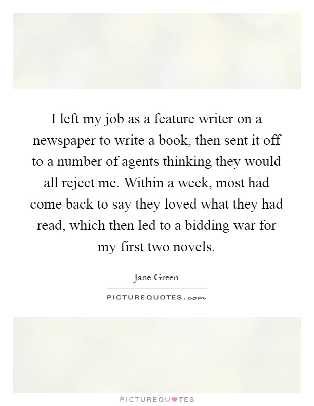 I left my job as a feature writer on a newspaper to write a book, then sent it off to a number of agents thinking they would all reject me. Within a week, most had come back to say they loved what they had read, which then led to a bidding war for my first two novels. Picture Quote #1