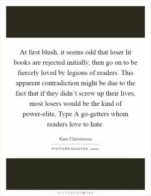 At first blush, it seems odd that loser lit books are rejected initially, then go on to be fiercely loved by legions of readers. This apparent contradiction might be due to the fact that if they didn’t screw up their lives, most losers would be the kind of power-elite, Type A go-getters whom readers love to hate Picture Quote #1