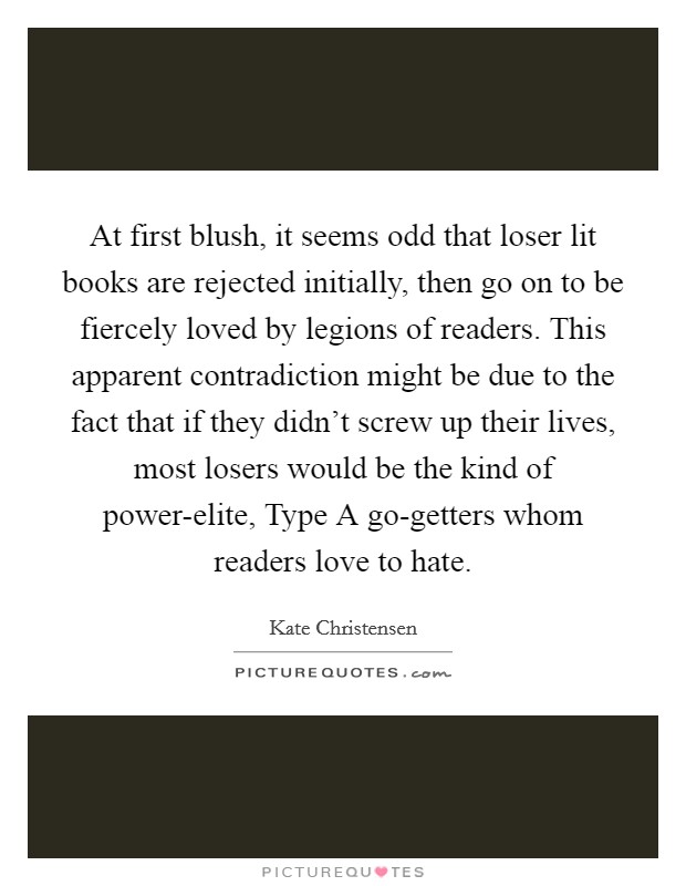 At first blush, it seems odd that loser lit books are rejected initially, then go on to be fiercely loved by legions of readers. This apparent contradiction might be due to the fact that if they didn't screw up their lives, most losers would be the kind of power-elite, Type A go-getters whom readers love to hate. Picture Quote #1