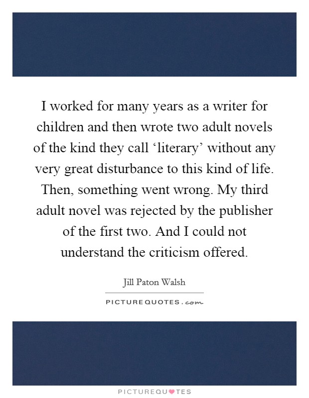 I worked for many years as a writer for children and then wrote two adult novels of the kind they call ‘literary' without any very great disturbance to this kind of life. Then, something went wrong. My third adult novel was rejected by the publisher of the first two. And I could not understand the criticism offered. Picture Quote #1