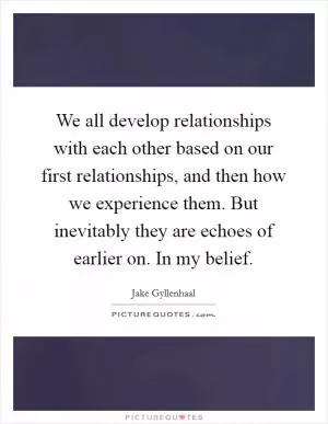 We all develop relationships with each other based on our first relationships, and then how we experience them. But inevitably they are echoes of earlier on. In my belief Picture Quote #1
