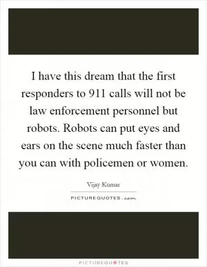 I have this dream that the first responders to 911 calls will not be law enforcement personnel but robots. Robots can put eyes and ears on the scene much faster than you can with policemen or women Picture Quote #1
