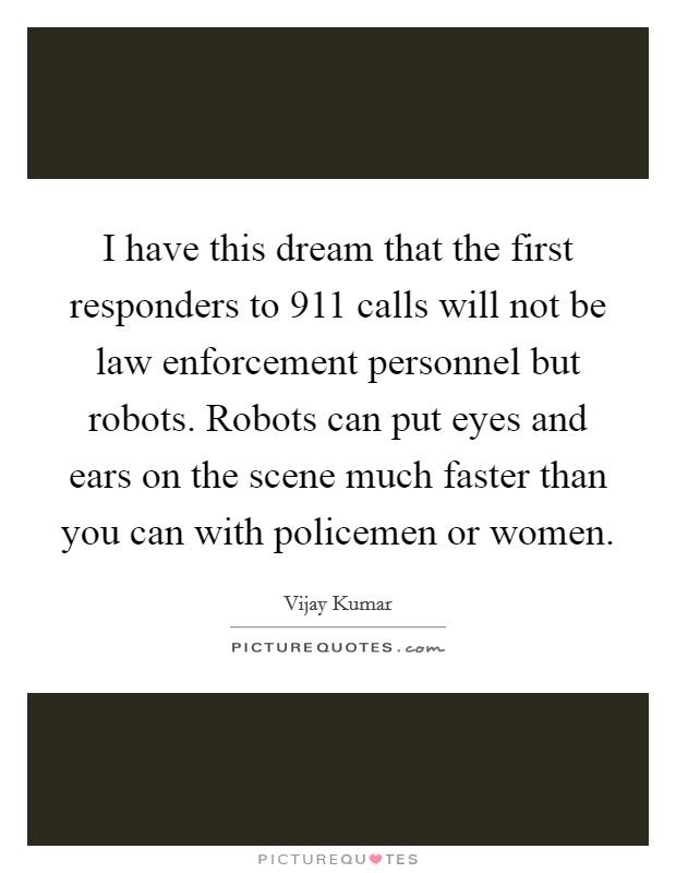 I have this dream that the first responders to 911 calls will not be law enforcement personnel but robots. Robots can put eyes and ears on the scene much faster than you can with policemen or women. Picture Quote #1