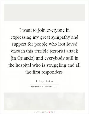 I want to join everyone in expressing my great sympathy and support for people who lost loved ones in this terrible terrorist attack [in Orlando] and everybody still in the hospital who is struggling and all the first responders Picture Quote #1