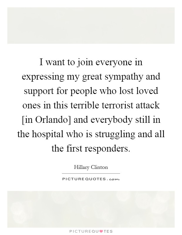 I want to join everyone in expressing my great sympathy and support for people who lost loved ones in this terrible terrorist attack [in Orlando] and everybody still in the hospital who is struggling and all the first responders. Picture Quote #1