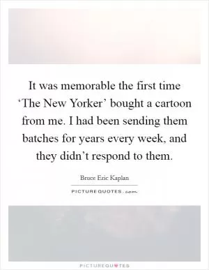 It was memorable the first time ‘The New Yorker’ bought a cartoon from me. I had been sending them batches for years every week, and they didn’t respond to them Picture Quote #1