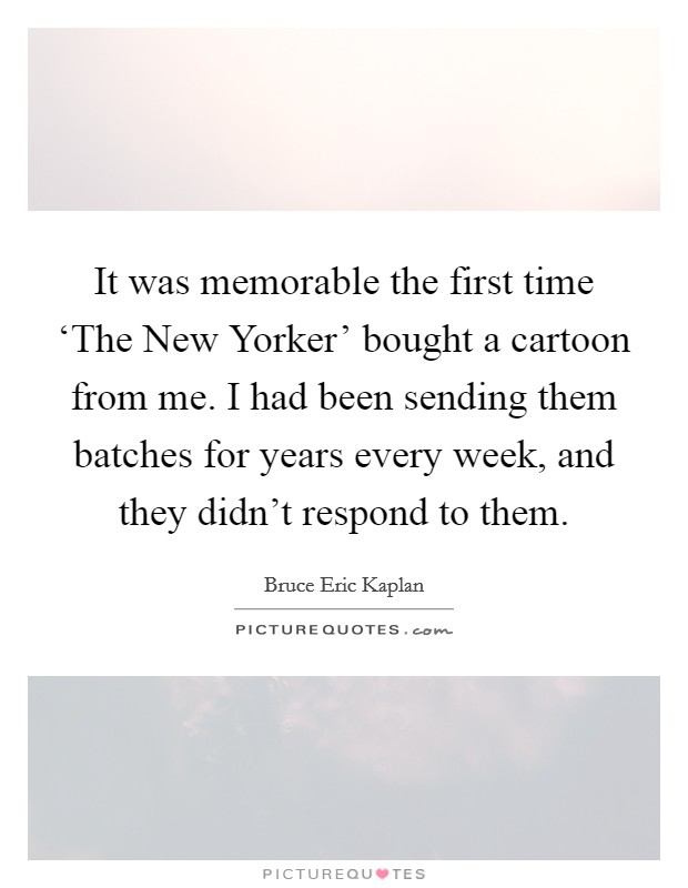 It was memorable the first time ‘The New Yorker' bought a cartoon from me. I had been sending them batches for years every week, and they didn't respond to them. Picture Quote #1