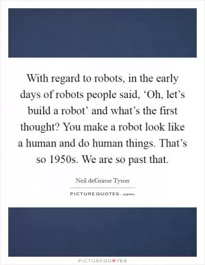 With regard to robots, in the early days of robots people said, ‘Oh, let’s build a robot’ and what’s the first thought? You make a robot look like a human and do human things. That’s so 1950s. We are so past that Picture Quote #1